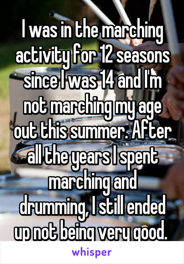 I was in the marching activity for 12 seasons since I was 14 and I'm not marching my age out this summer. After all the years I spent marching and drumming, I still ended up not being very good. 