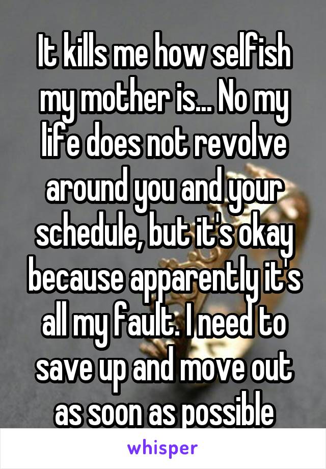 It kills me how selfish my mother is... No my life does not revolve around you and your schedule, but it's okay because apparently it's all my fault. I need to save up and move out as soon as possible