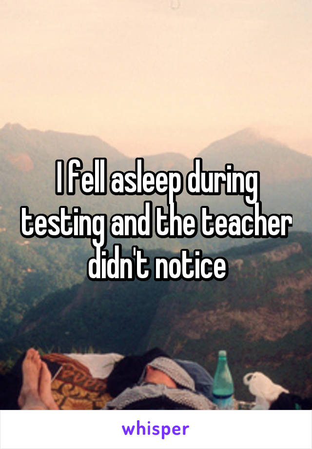 I fell asleep during testing and the teacher didn't notice