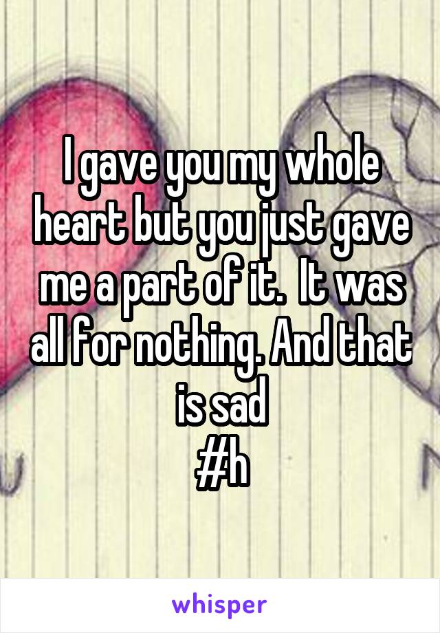 I gave you my whole heart but you just gave me a part of it.  It was all for nothing. And that is sad
#h