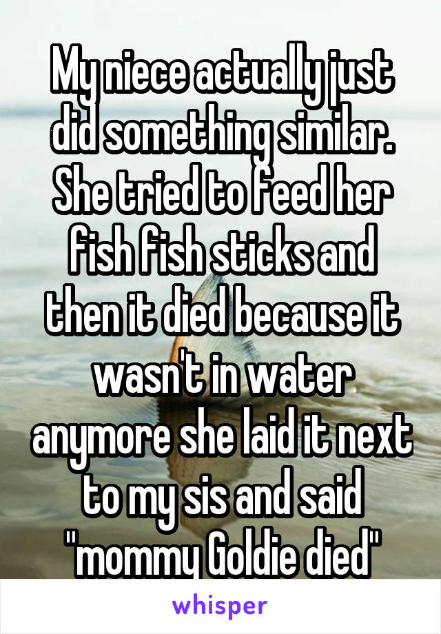My niece actually just did something similar. She tried to feed her fish fish sticks and then it died because it wasn't in water anymore she laid it next to my sis and said "mommy Goldie died"