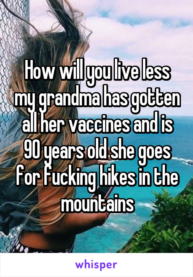 How will you live less my grandma has gotten all her vaccines and is 90 years old she goes for fucking hikes in the mountains