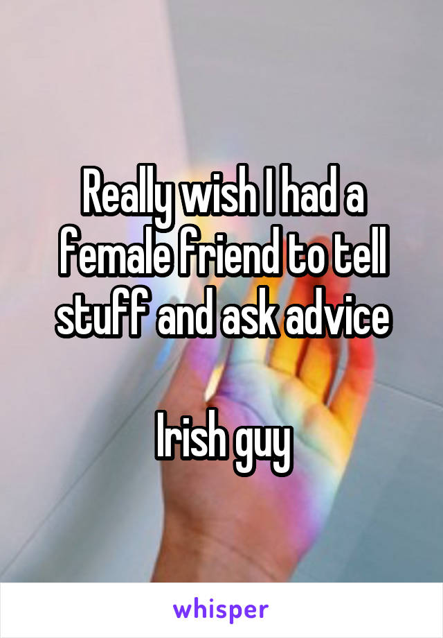 Really wish I had a female friend to tell stuff and ask advice

Irish guy