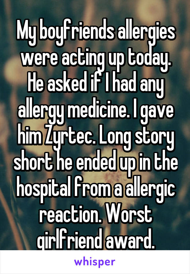 My boyfriends allergies were acting up today. He asked if I had any allergy medicine. I gave him Zyrtec. Long story short he ended up in the hospital from a allergic reaction. Worst girlfriend award.