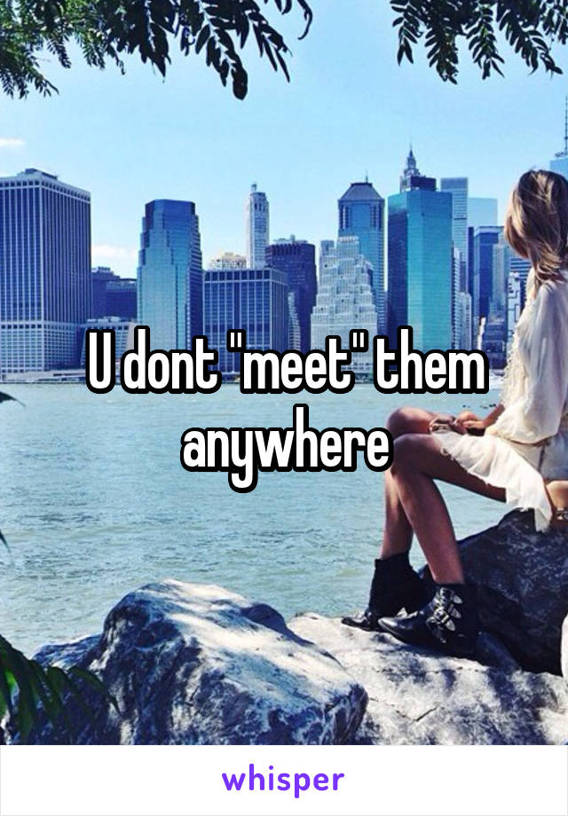 U dont "meet" them anywhere