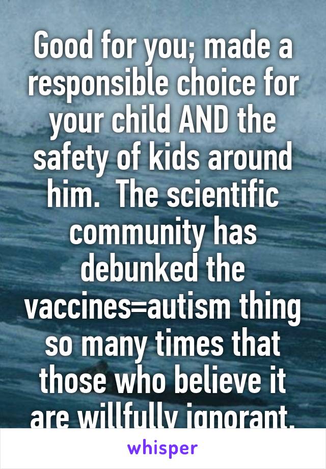 Good for you; made a responsible choice for your child AND the safety of kids around him.  The scientific community has debunked the vaccines=autism thing so many times that those who believe it are willfully ignorant.