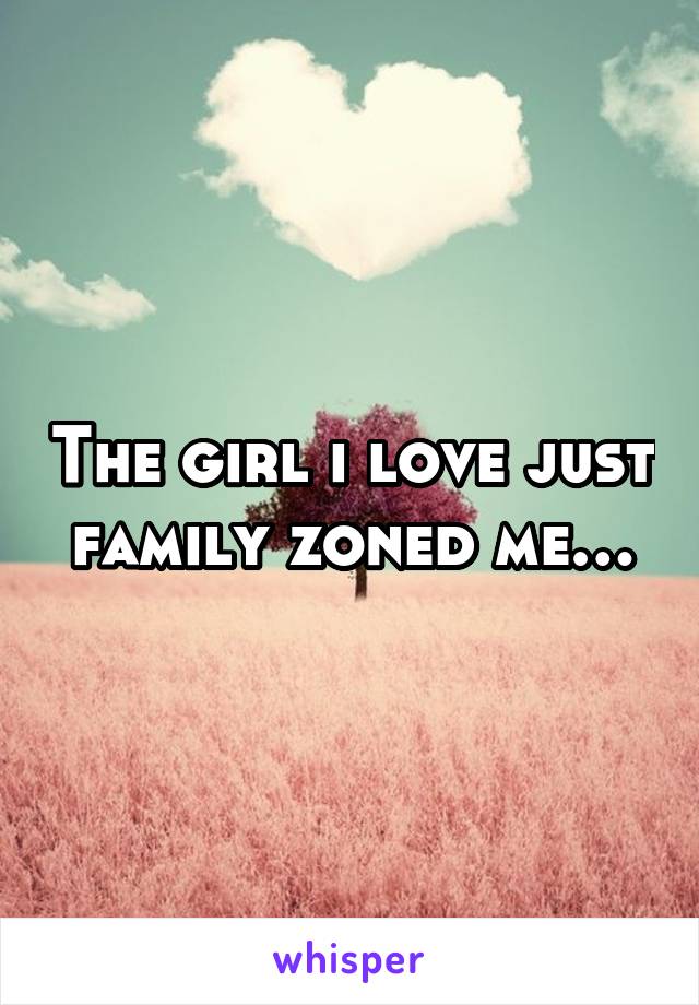 The girl i love just family zoned me…