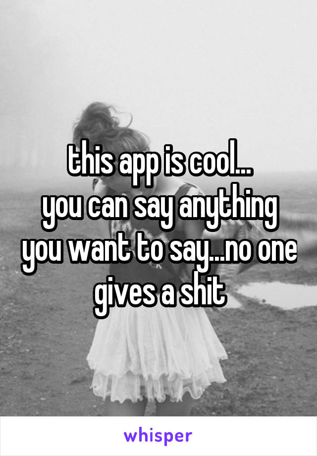 this app is cool...
you can say anything you want to say...no one gives a shit