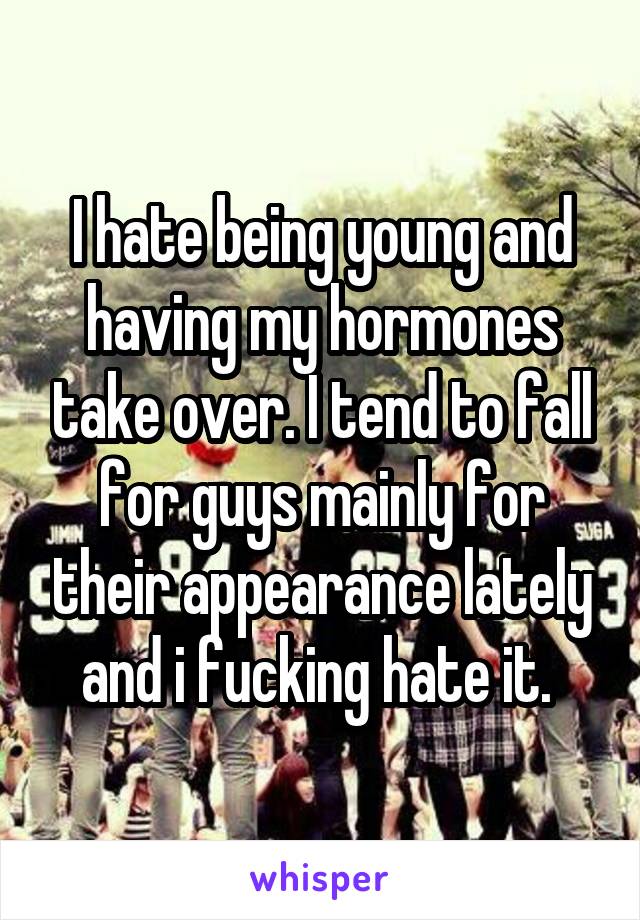 I hate being young and having my hormones take over. I tend to fall for guys mainly for their appearance lately and i fucking hate it. 