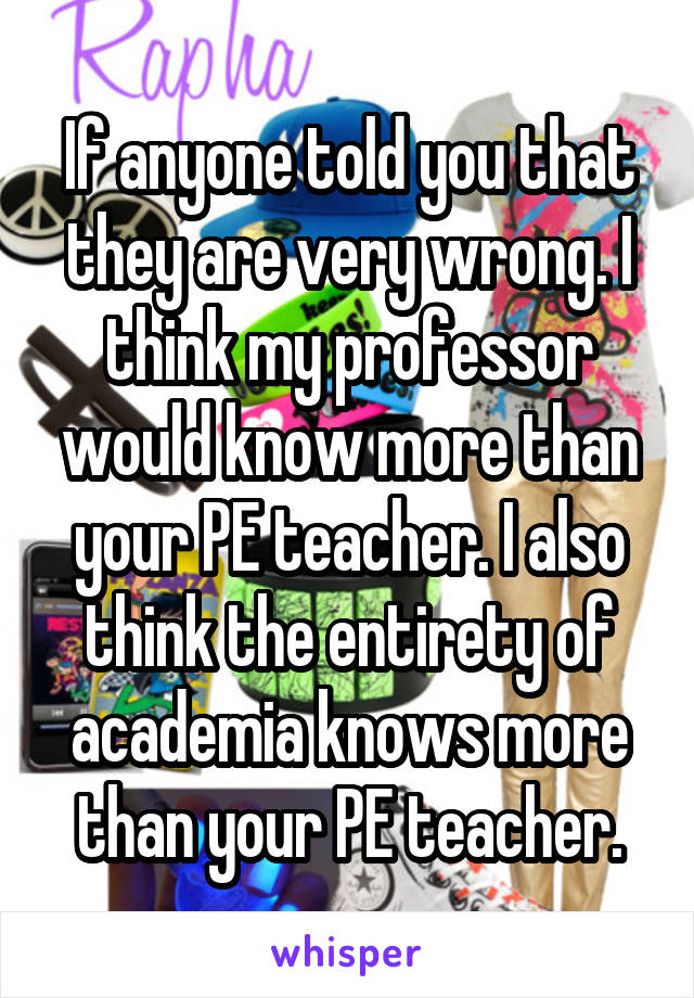 If anyone told you that they are very wrong. I think my professor would know more than your PE teacher. I also think the entirety of academia knows more than your PE teacher.