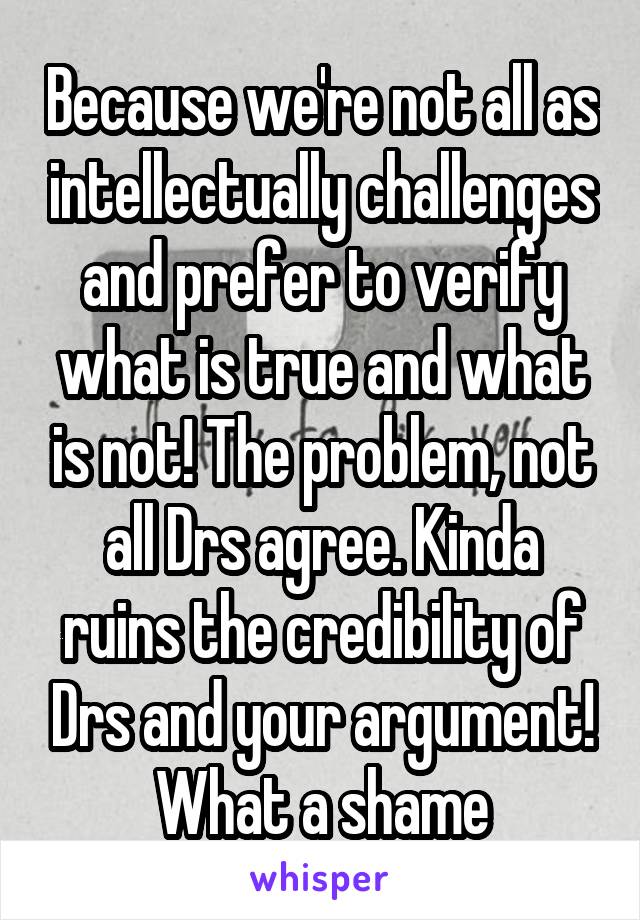 Because we're not all as intellectually challenges and prefer to verify what is true and what is not! The problem, not all Drs agree. Kinda ruins the credibility of Drs and your argument! What a shame