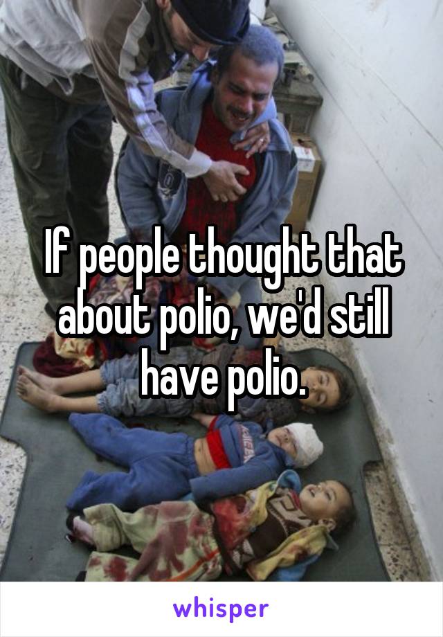 If people thought that about polio, we'd still have polio.