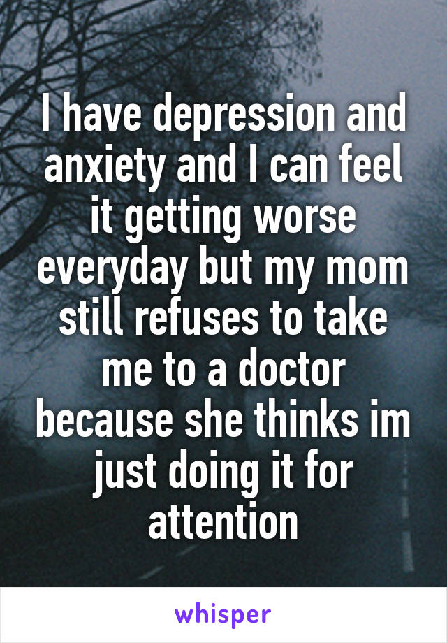 I have depression and anxiety and I can feel it getting worse everyday but my mom still refuses to take me to a doctor because she thinks im just doing it for attention