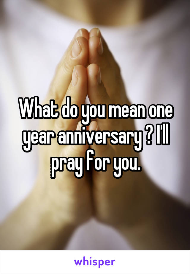 What do you mean one year anniversary ? I'll pray for you.