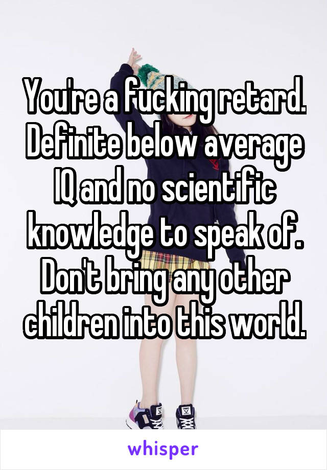 You're a fucking retard. Definite below average IQ and no scientific knowledge to speak of. Don't bring any other children into this world. 