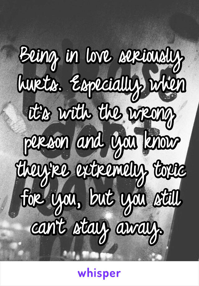 Being in love seriously hurts. Especially when it's with the wrong person and you know they're extremely toxic for you, but you still can't stay away. 