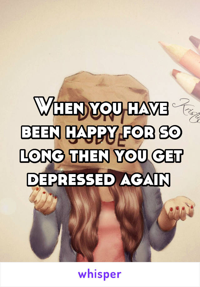 When you have been happy for so long then you get depressed again 