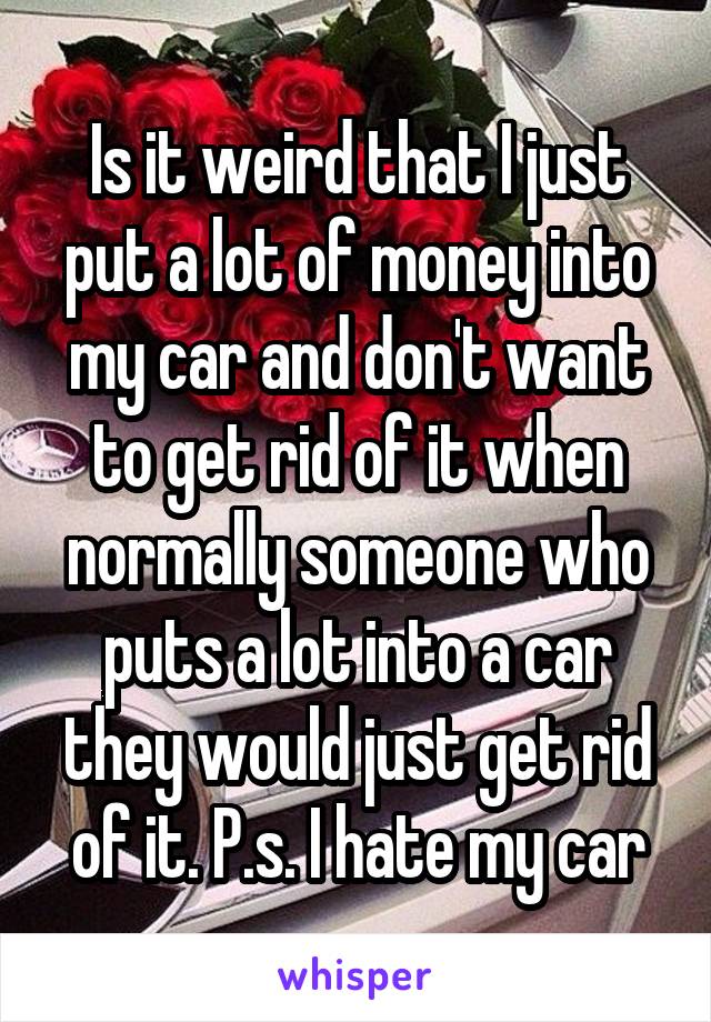 Is it weird that I just put a lot of money into my car and don't want to get rid of it when normally someone who puts a lot into a car they would just get rid of it. P.s. I hate my car