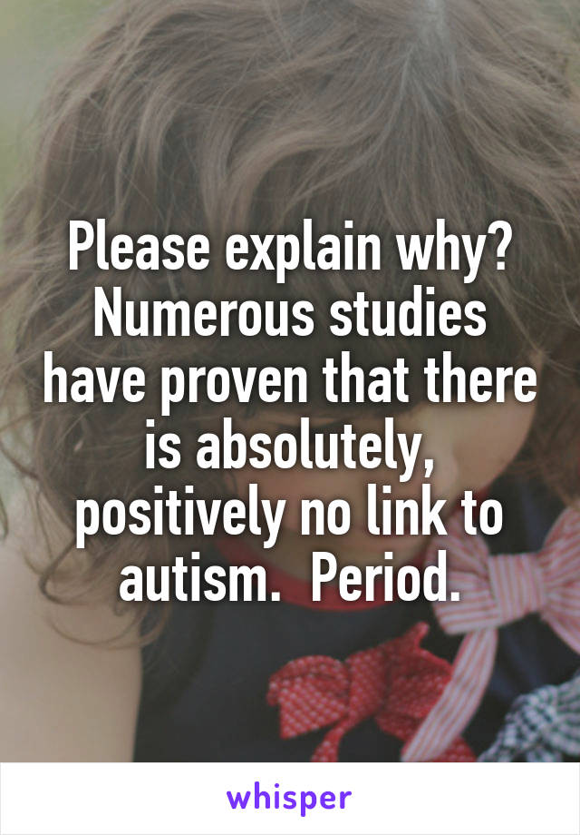 Please explain why? Numerous studies have proven that there is absolutely, positively no link to autism.  Period.