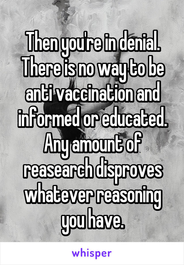 Then you're in denial. There is no way to be anti vaccination and informed or educated. Any amount of reasearch disproves whatever reasoning you have.