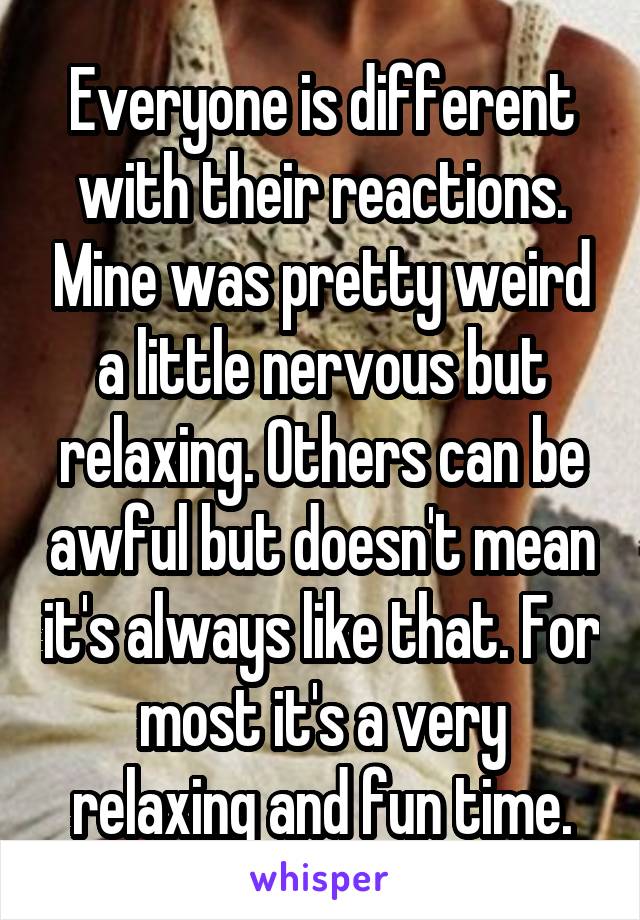 Everyone is different with their reactions. Mine was pretty weird a little nervous but relaxing. Others can be awful but doesn't mean it's always like that. For most it's a very relaxing and fun time.