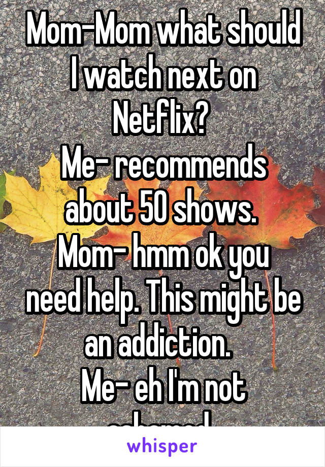 Mom-Mom what should I watch next on Netflix? 
Me- recommends about 50 shows. 
Mom- hmm ok you need help. This might be an addiction.  
Me- eh I'm not ashamed. 