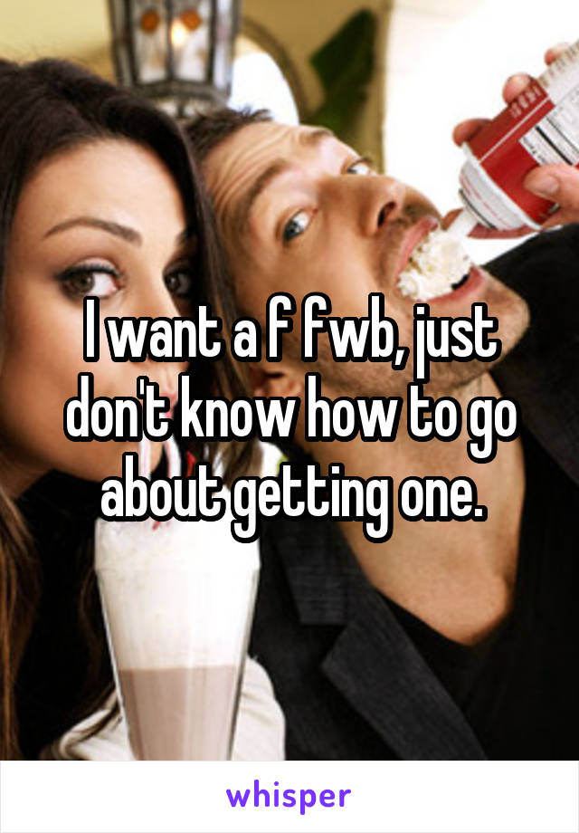 I want a f fwb, just don't know how to go about getting one.