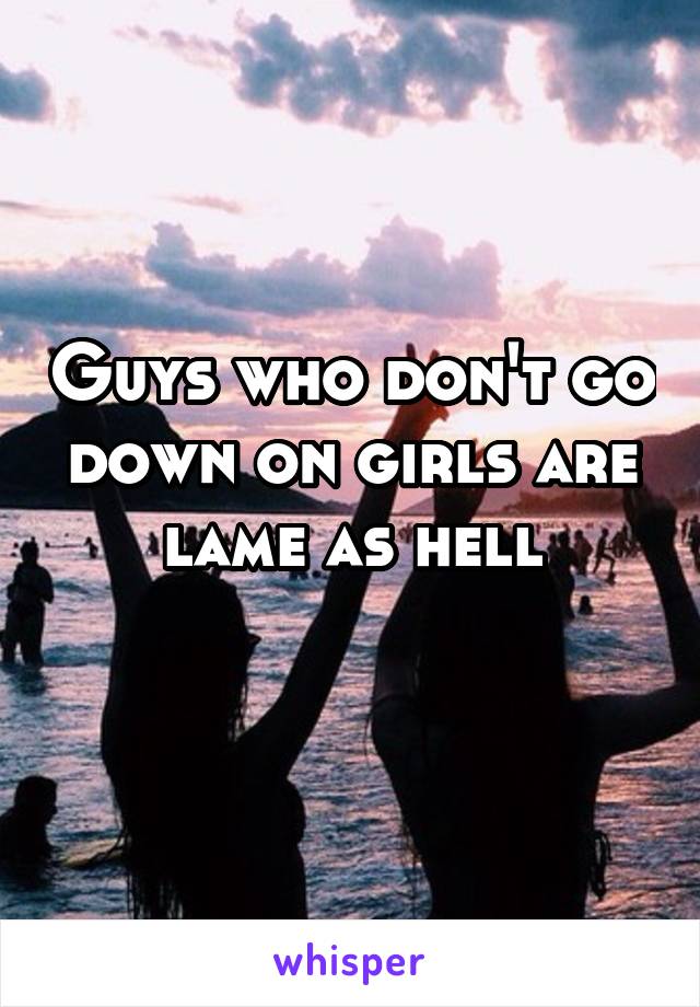 Guys who don't go down on girls are lame as hell
