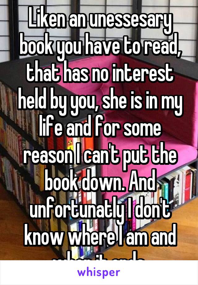 Liken an unessesary book you have to read, that has no interest held by you, she is in my life and for some reason I can't put the book down. And unfortunatly I don't know where I am and when it ends.