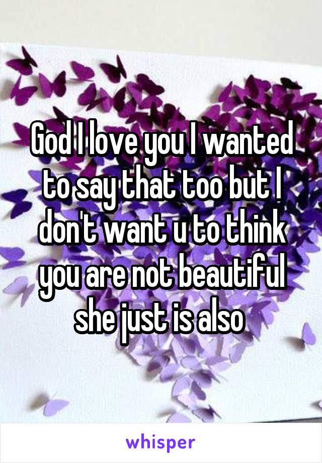 God I love you I wanted to say that too but I don't want u to think you are not beautiful she just is also 