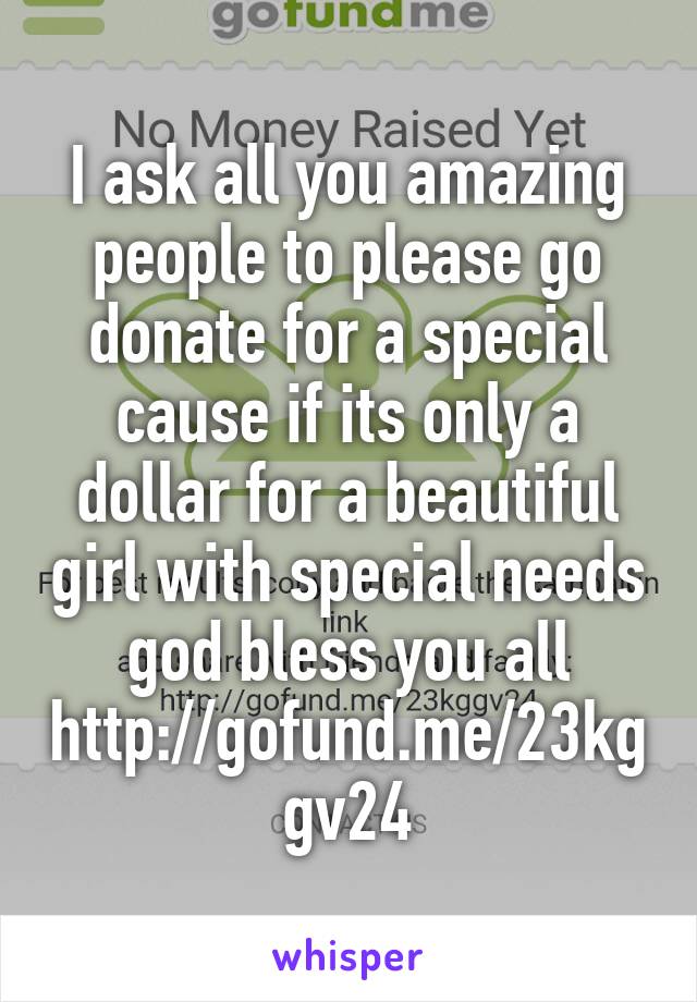 I ask all you amazing people to please go donate for a special cause if its only a dollar for a beautiful girl with special needs god bless you all
http://gofund.me/23kggv24