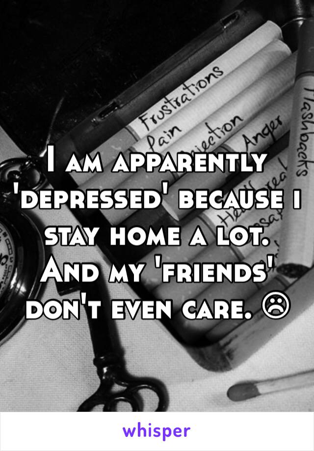 I am apparently 'depressed' because i stay home a lot. And my 'friends' don't even care. ☹