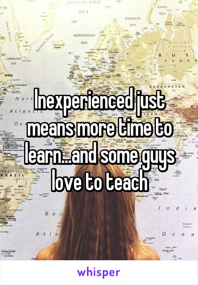 Inexperienced just means more time to learn...and some guys love to teach