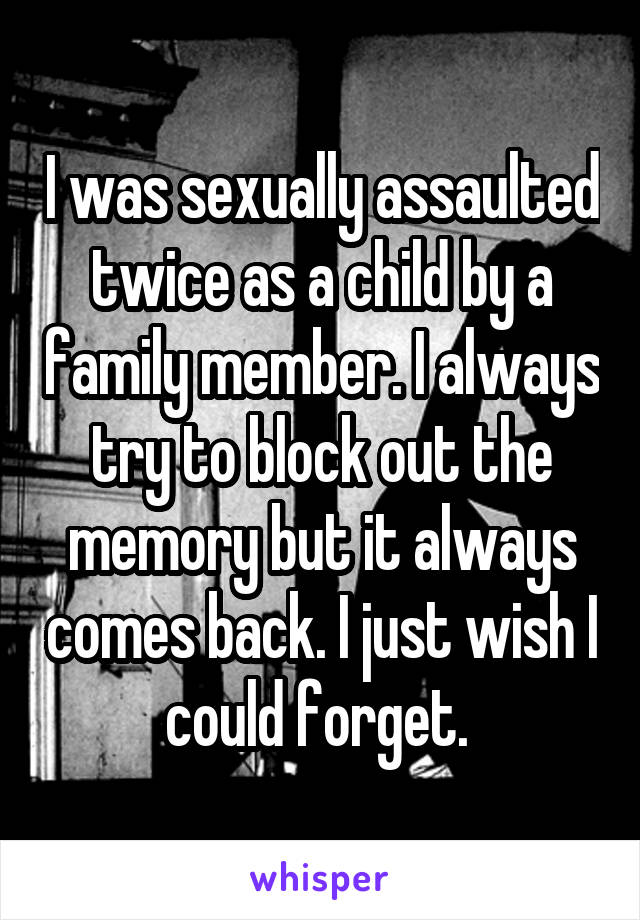 I was sexually assaulted twice as a child by a family member. I always try to block out the memory but it always comes back. I just wish I could forget. 