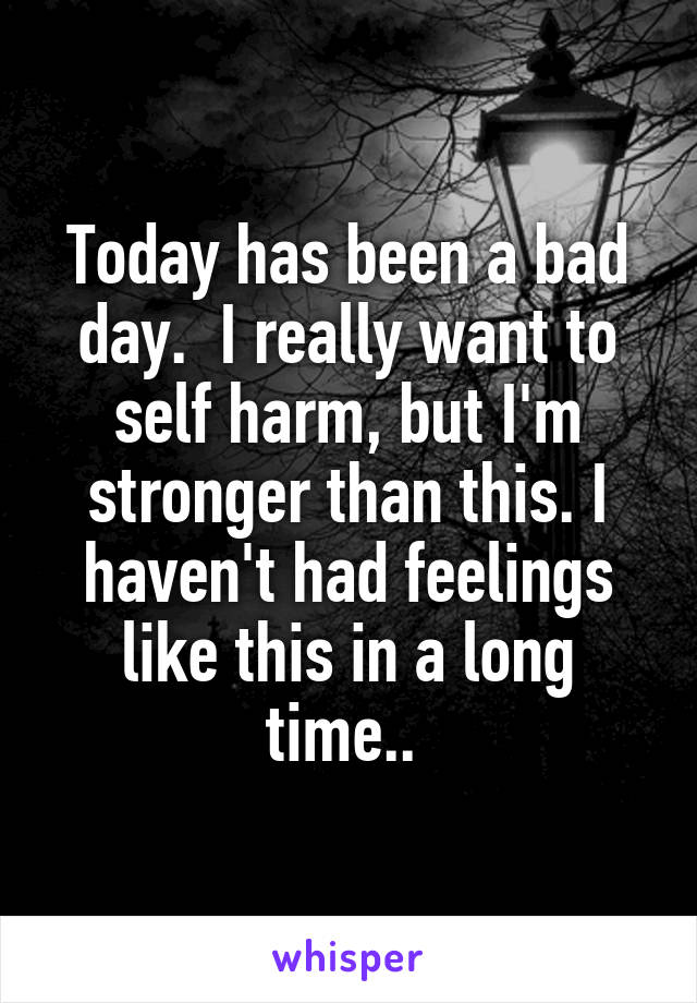 Today has been a bad day.  I really want to self harm, but I'm stronger than this. I haven't had feelings like this in a long time.. 