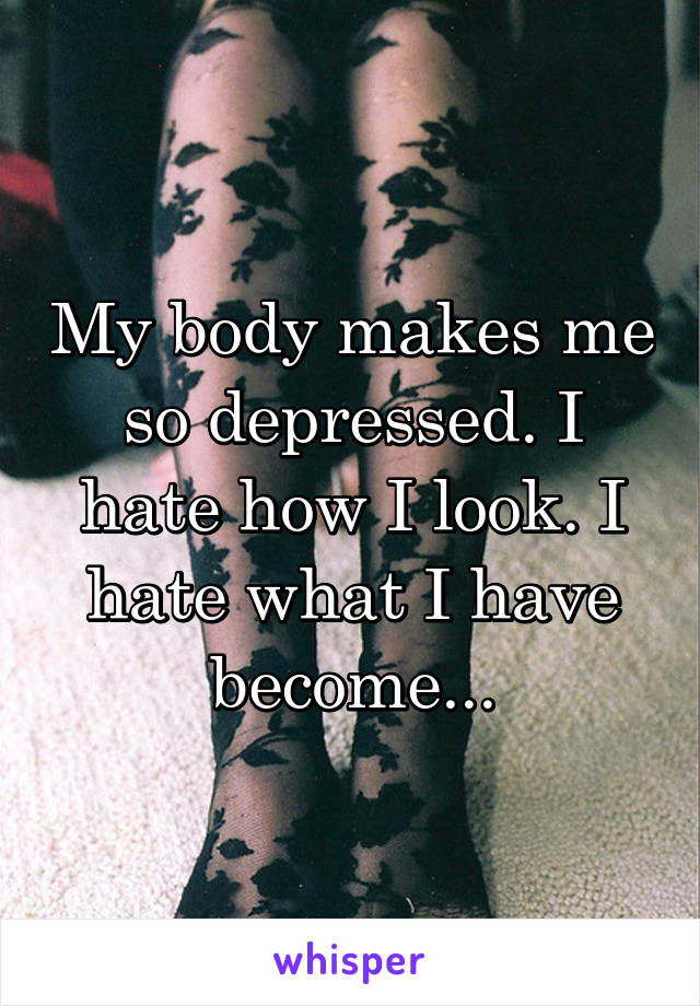 My body makes me so depressed. I hate how I look. I hate what I have become...