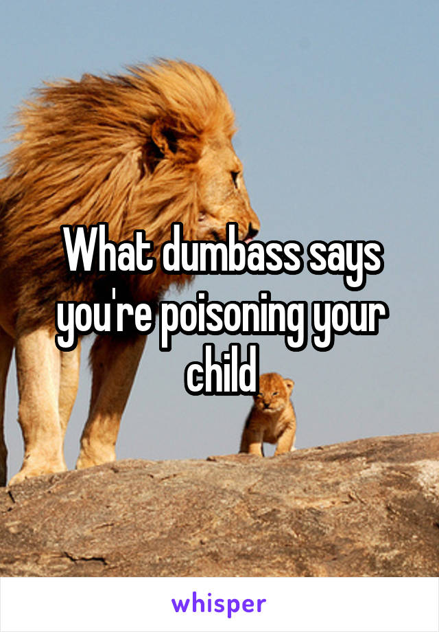 What dumbass says you're poisoning your child