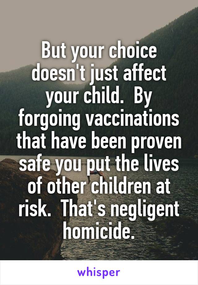 But your choice doesn't just affect your child.  By forgoing vaccinations that have been proven safe you put the lives of other children at risk.  That's negligent homicide.