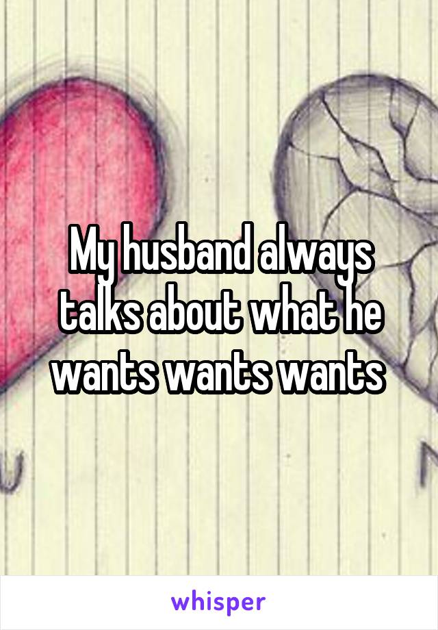 My husband always talks about what he wants wants wants 