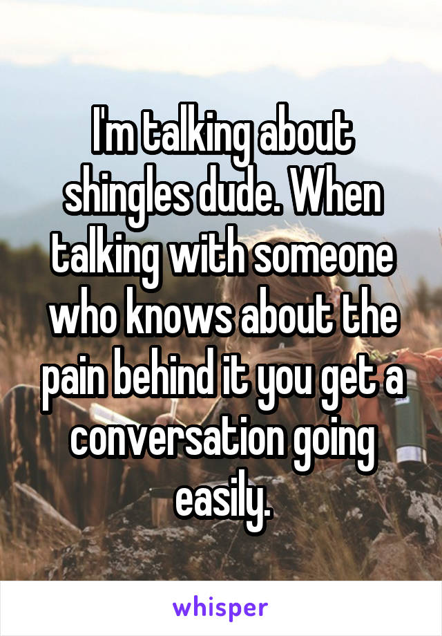 I'm talking about shingles dude. When talking with someone who knows about the pain behind it you get a conversation going easily.