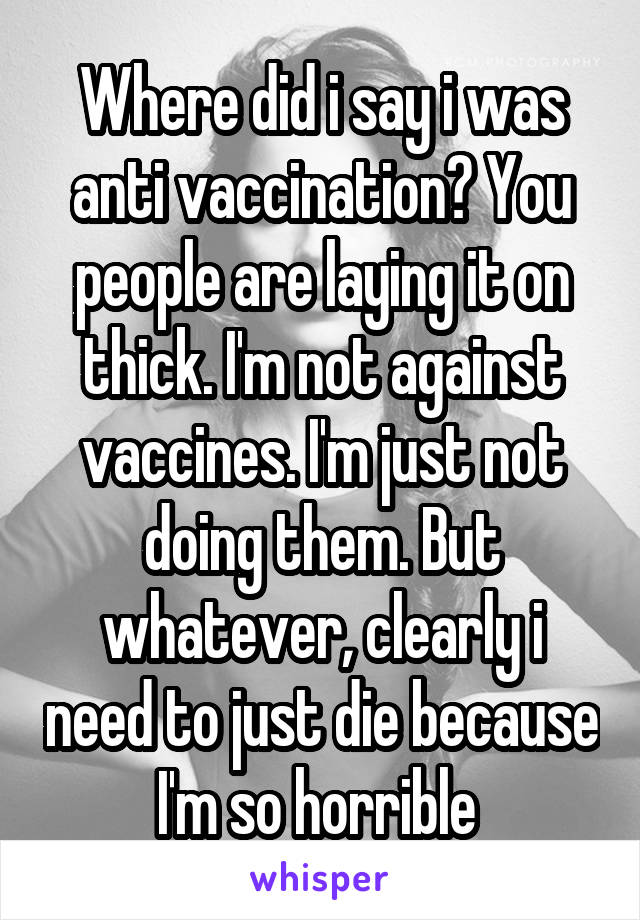 Where did i say i was anti vaccination? You people are laying it on thick. I'm not against vaccines. I'm just not doing them. But whatever, clearly i need to just die because I'm so horrible 