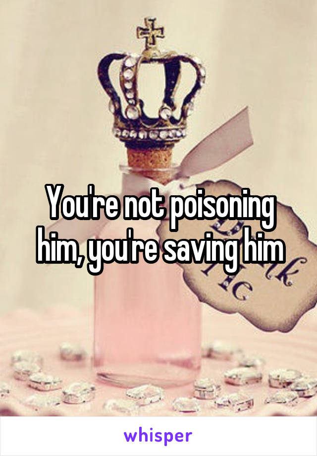 You're not poisoning him, you're saving him