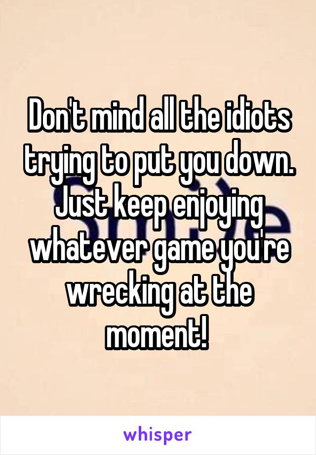 Don't mind all the idiots trying to put you down. Just keep enjoying whatever game you're wrecking at the moment! 