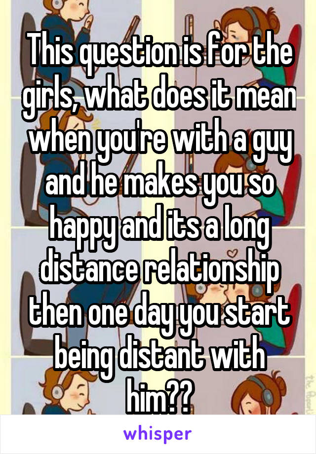 This question is for the girls, what does it mean when you're with a guy and he makes you so happy and its a long distance relationship then one day you start being distant with him??