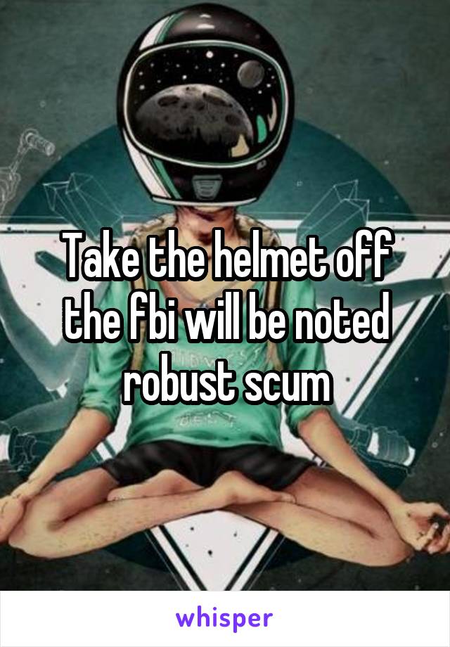 Take the helmet off the fbi will be noted robust scum