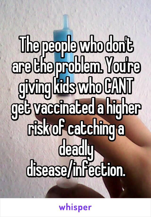 The people who don't are the problem. You're giving kids who CANT get vaccinated a higher risk of catching a deadly disease/infection.