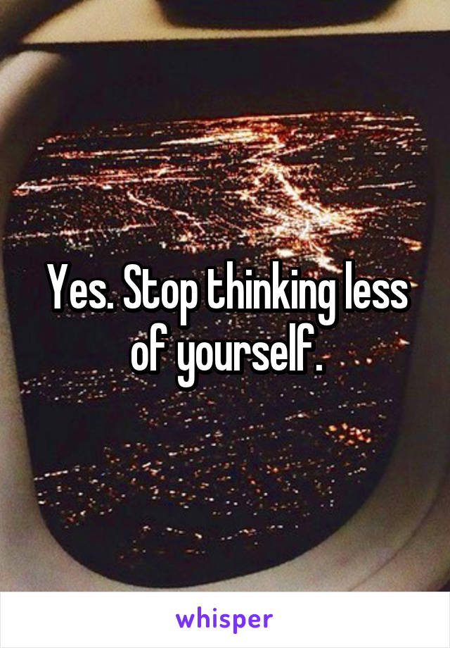 Yes. Stop thinking less of yourself.