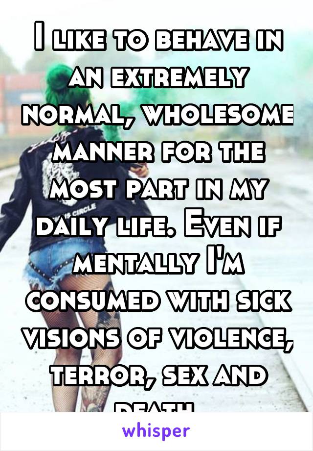 I like to behave in an extremely normal, wholesome manner for the most part in my daily life. Even if mentally I'm consumed with sick visions of violence, terror, sex and death.