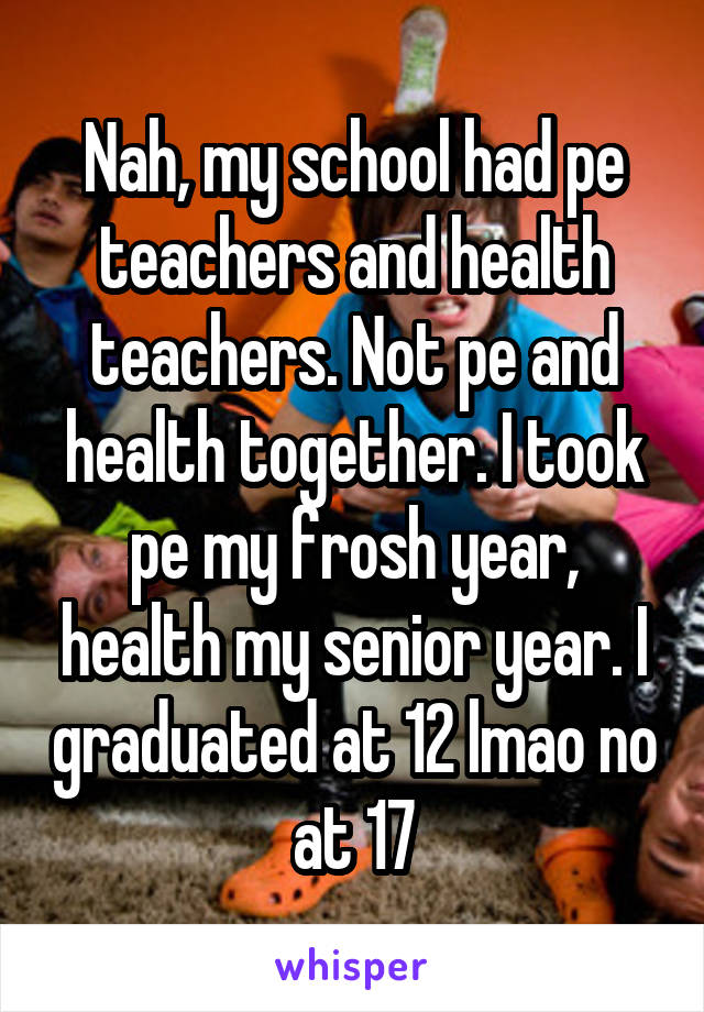 Nah, my school had pe teachers and health teachers. Not pe and health together. I took pe my frosh year, health my senior year. I graduated at 12 lmao no at 17