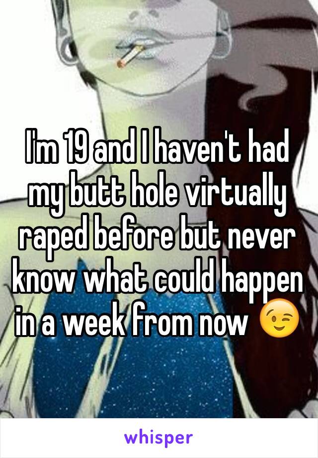 I'm 19 and I haven't had my butt hole virtually raped before but never know what could happen in a week from now 😉